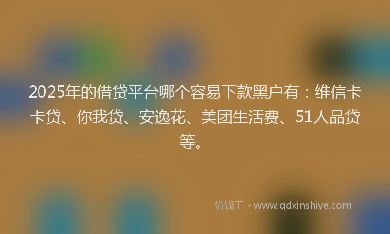 2025年的借贷平台哪个容易下款黑户有：维信卡卡贷、你我贷、安逸花、美团生活费、51人品贷等。