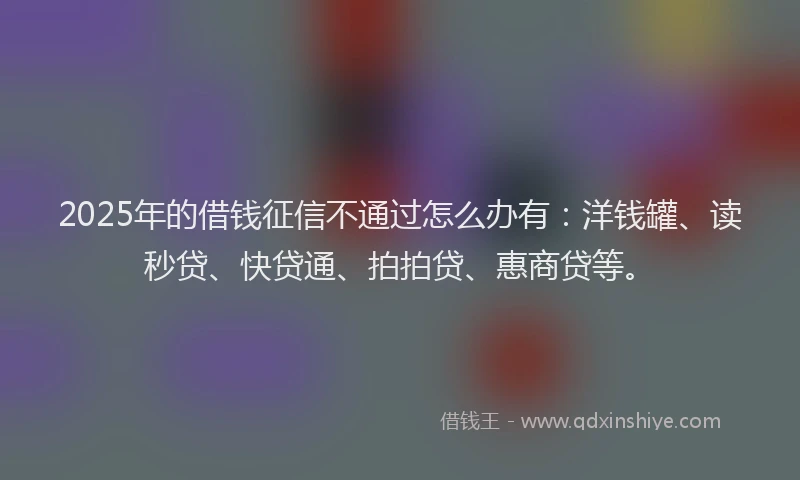 2025年的借钱征信不通过怎么办有：洋钱罐、读秒贷、快贷通、拍拍贷、惠商贷等。