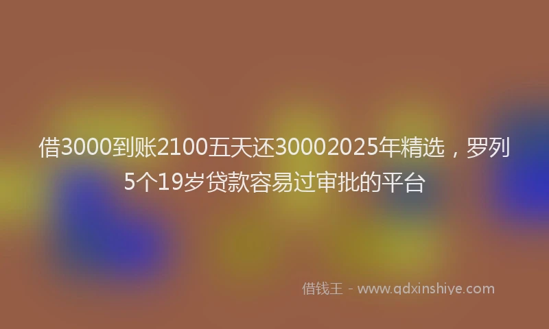 借3000到账2100五天还30002025年精选，罗列5个19岁贷款容易过审批的平台
