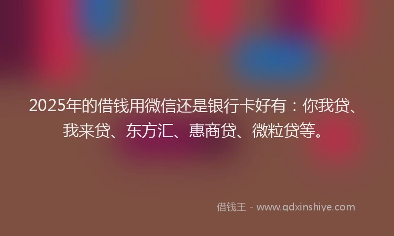 2025年的借钱用微信还是银行卡好有：你我贷、我来贷、东方汇、惠商贷、微粒贷等。