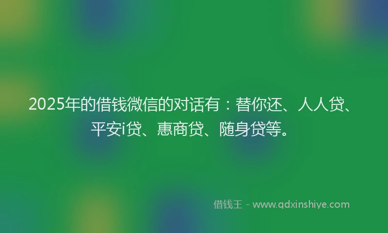 2025年的借钱微信的对话有：替你还、人人贷、平安i贷、惠商贷、随身贷等。