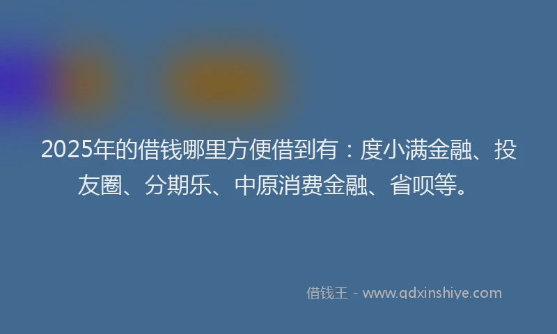 2025年的借钱哪里方便借到有：度小满金融、投友圈、分期乐、中原消费金融、省呗等。