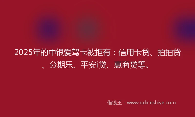 2025年的中银爱驾卡被拒有：信用卡贷、拍拍贷、分期乐、平安i贷、惠商贷等。