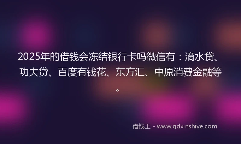 2025年的借钱会冻结银行卡吗微信有：滴水贷、功夫贷、百度有钱花、东方汇、中原消费金融等。