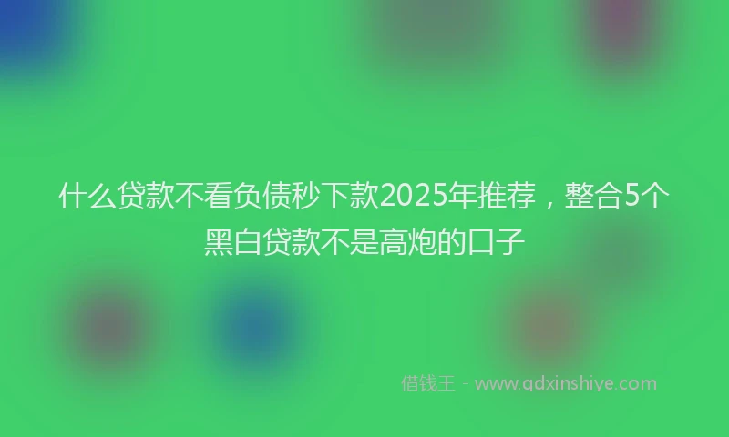 什么贷款不看负债秒下款2025年推荐，整合5个黑白贷款不是高炮的口子