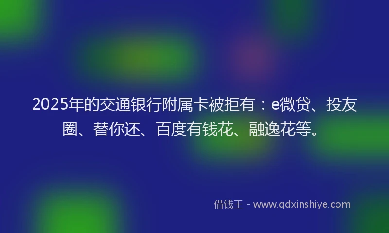 2025年的交通银行附属卡被拒有：e微贷、投友圈、替你还、百度有钱花、融逸花等。