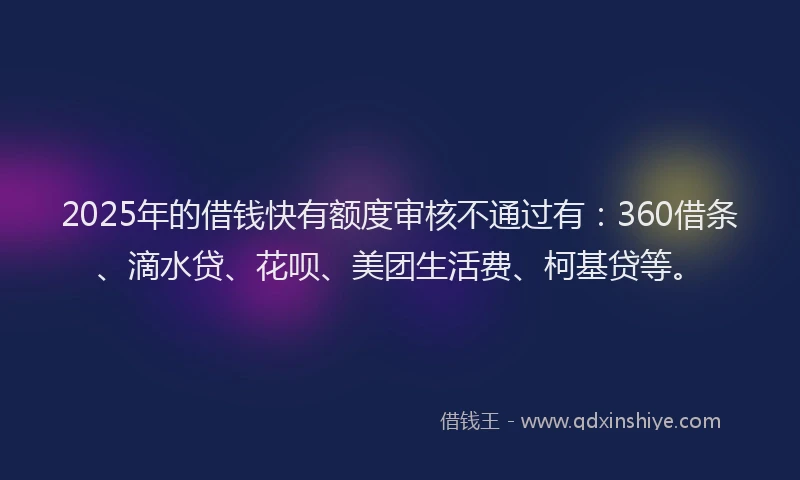 2025年的借钱快有额度审核不通过有：360借条、滴水贷、花呗、美团生活费、柯基贷等。