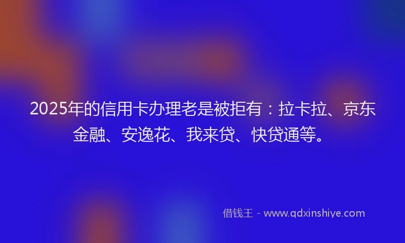 2025年的信用卡办理老是被拒有：拉卡拉、京东金融、安逸花、我来贷、快贷通等。