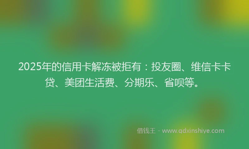 2025年的信用卡解冻被拒有：投友圈、维信卡卡贷、美团生活费、分期乐、省呗等。
