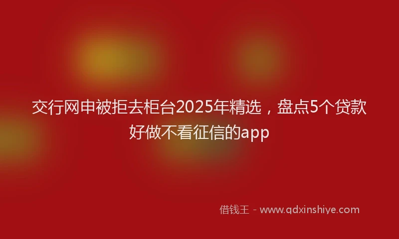 交行网申被拒去柜台2025年精选，盘点5个贷款好做不看征信的app