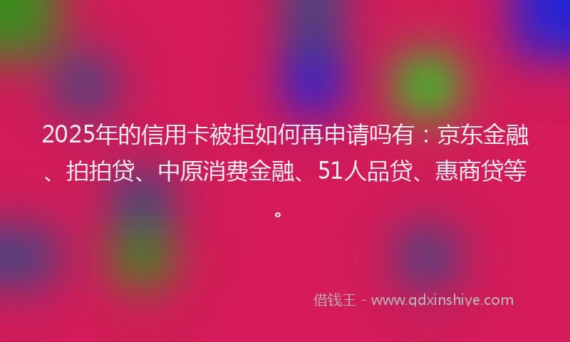 2025年的信用卡被拒如何再申请吗有：京东金融、拍拍贷、中原消费金融、51人品贷、惠商贷等。