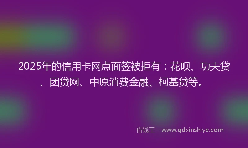 2025年的信用卡网点面签被拒有：花呗、功夫贷、团贷网、中原消费金融、柯基贷等。