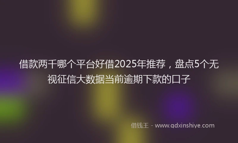 借款两千哪个平台好借2025年推荐，盘点5个无视征信大数据当前逾期下款的口子