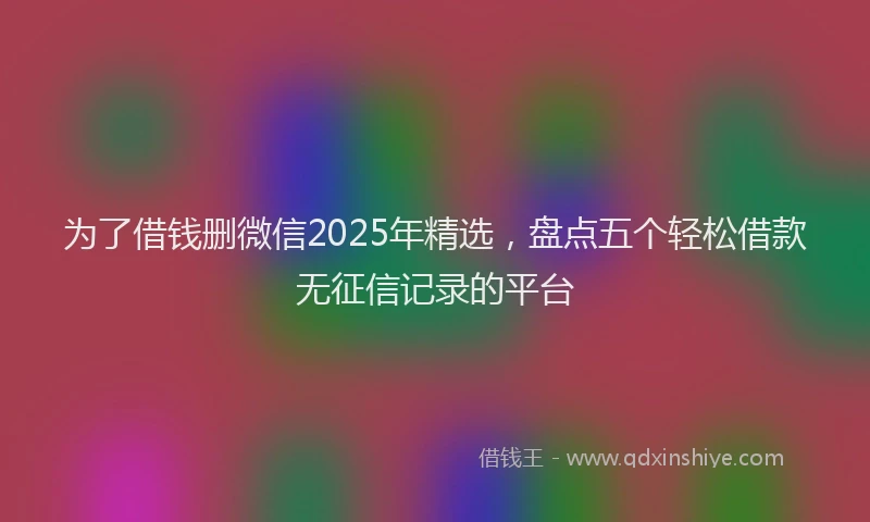 为了借钱删微信2025年精选，盘点五个轻松借款无征信记录的平台