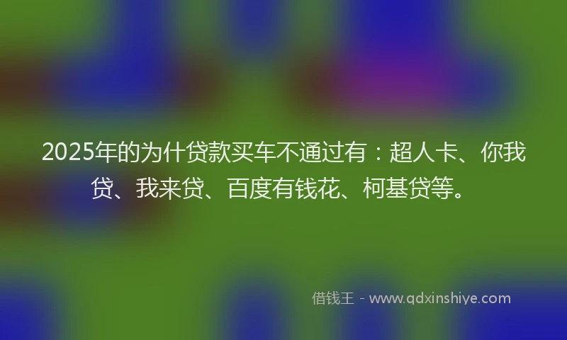 2025年的为什贷款买车不通过有：超人卡、你我贷、我来贷、百度有钱花、柯基贷等。