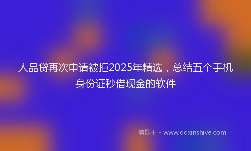 人品贷再次申请被拒2025年精选，总结五个手机身份证秒借现金的软件