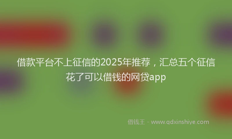 借款平台不上征信的2025年推荐，汇总五个征信花了可以借钱的网贷app