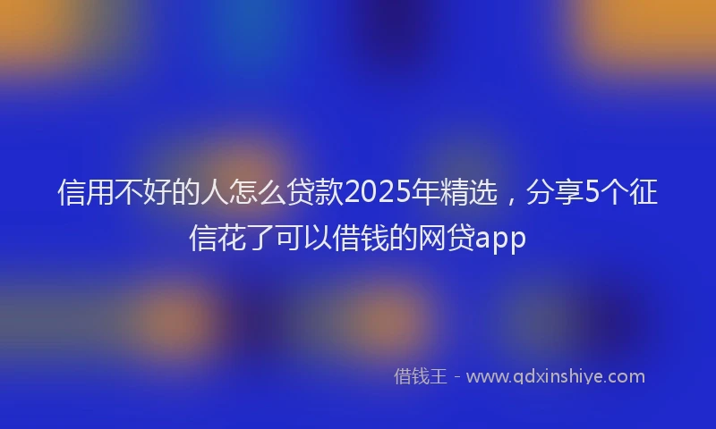 信用不好的人怎么贷款2025年精选，分享5个征信花了可以借钱的网贷app