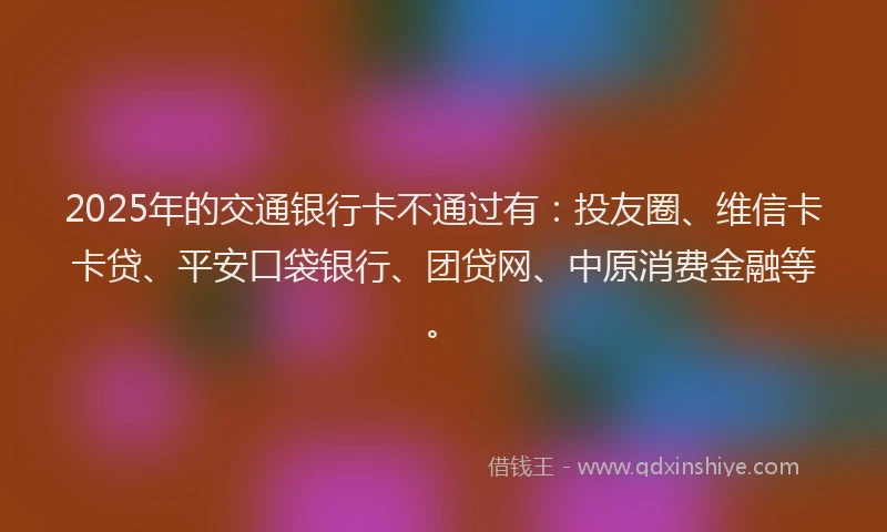 2025年的交通银行卡不通过有：投友圈、维信卡卡贷、平安口袋银行、团贷网、中原消费金融等。