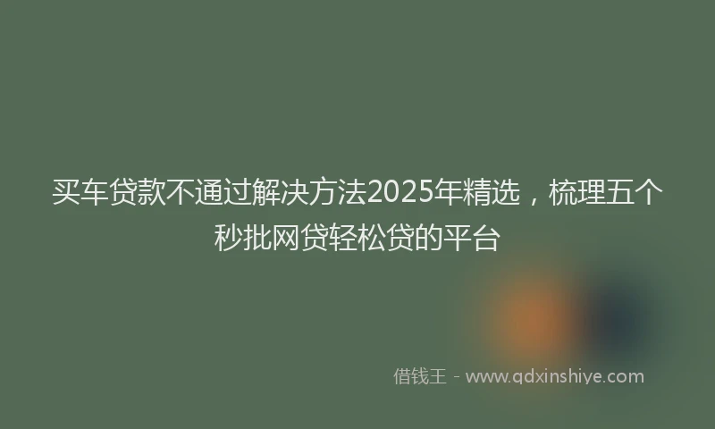 买车贷款不通过解决方法2025年精选，梳理五个秒批网贷轻松贷的平台