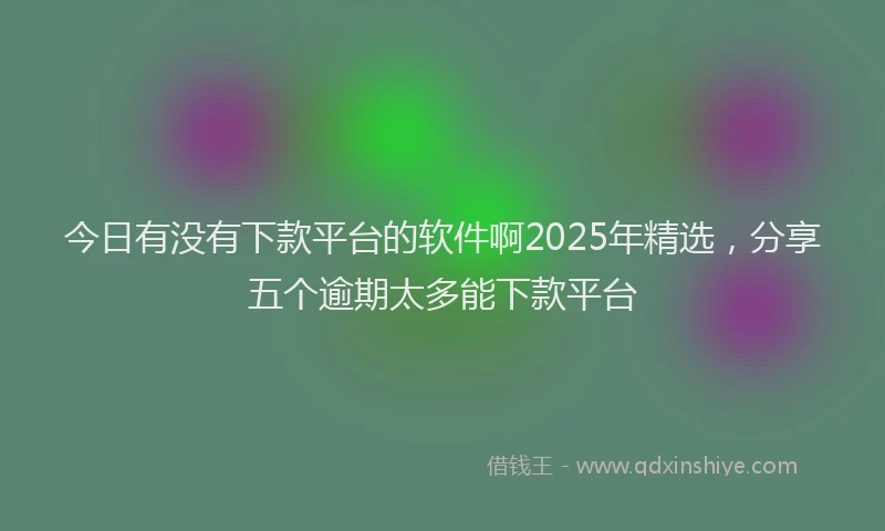 今日有没有下款平台的软件啊2025年精选，分享五个逾期太多能下款平台