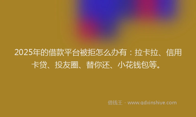 2025年的借款平台被拒怎么办有：拉卡拉、信用卡贷、投友圈、替你还、小花钱包等。