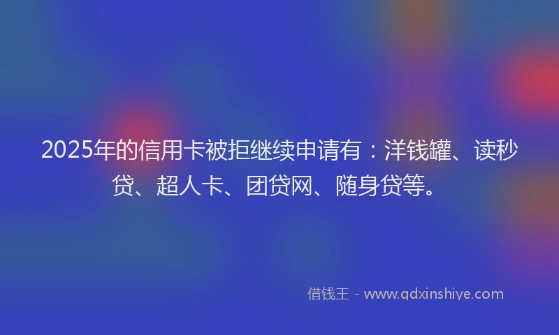 2025年的信用卡被拒继续申请有：洋钱罐、读秒贷、超人卡、团贷网、随身贷等。