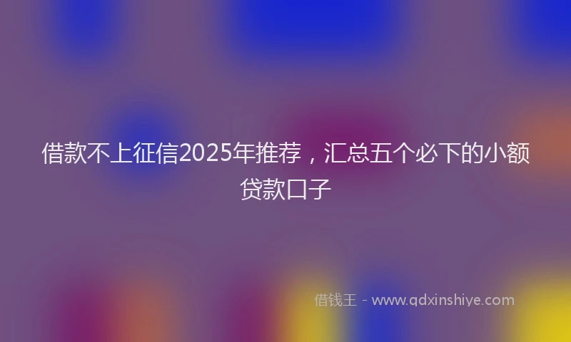 借款不上征信2025年推荐，汇总五个必下的小额贷款口子