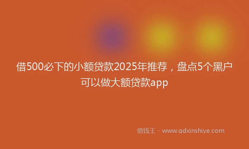 借500必下的小额贷款2025年推荐，盘点5个黑户可以做大额贷款app
