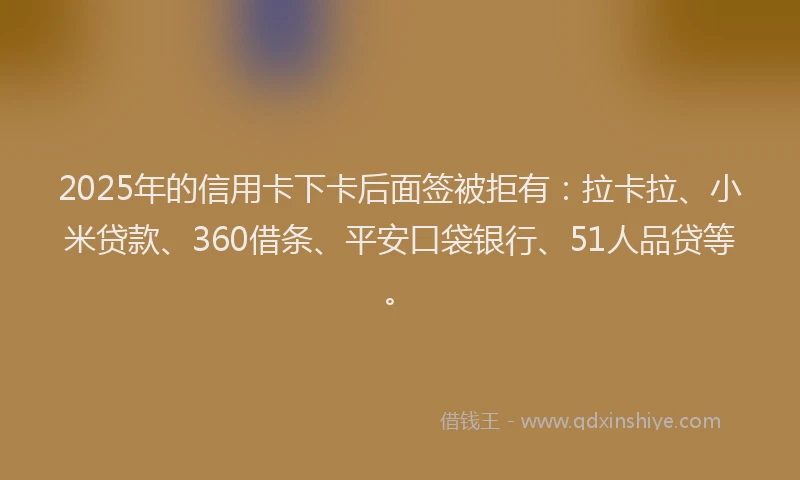 2025年的信用卡下卡后面签被拒有：拉卡拉、小米贷款、360借条、平安口袋银行、51人品贷等。