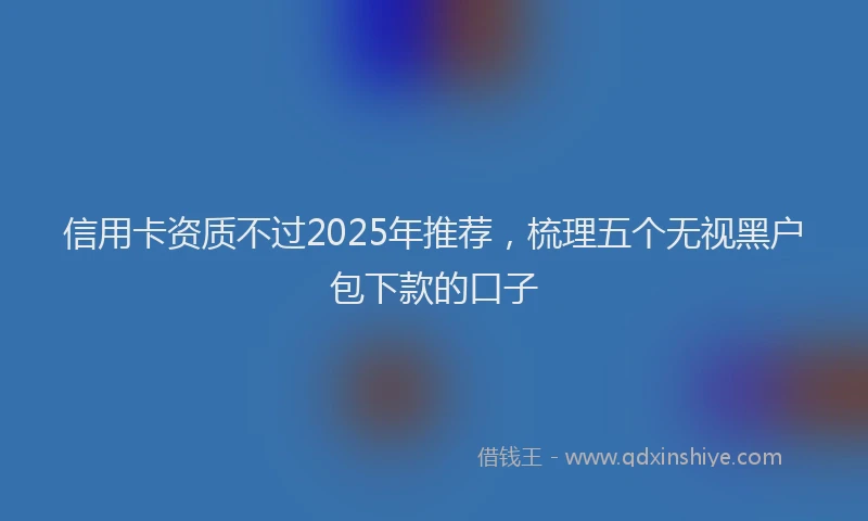信用卡资质不过2025年推荐，梳理五个无视黑户包下款的口子
