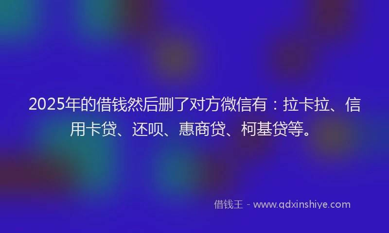 2025年的借钱然后删了对方微信有：拉卡拉、信用卡贷、还呗、惠商贷、柯基贷等。