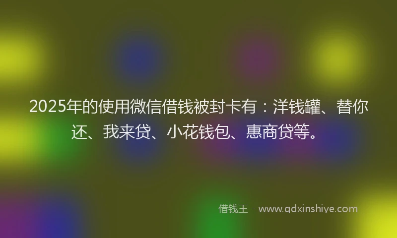 2025年的使用微信借钱被封卡有：洋钱罐、替你还、我来贷、小花钱包、惠商贷等。