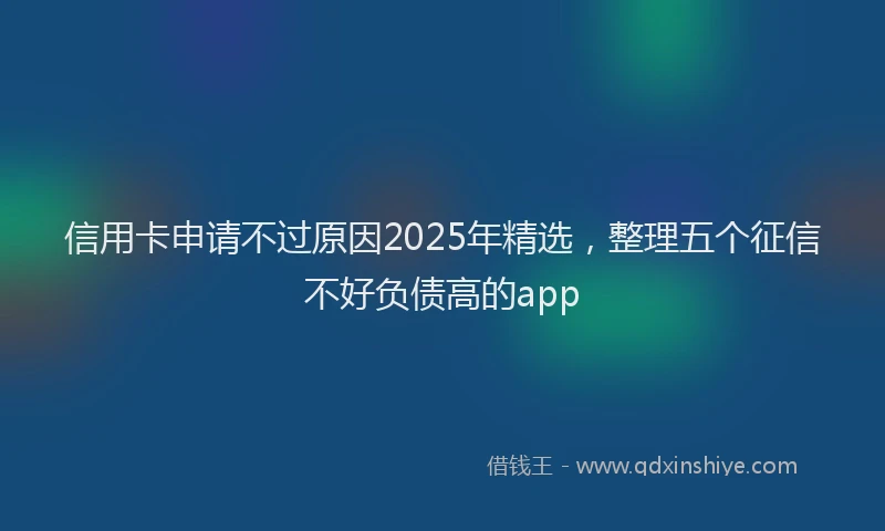 信用卡申请不过原因2025年精选，整理五个征信不好负债高的app