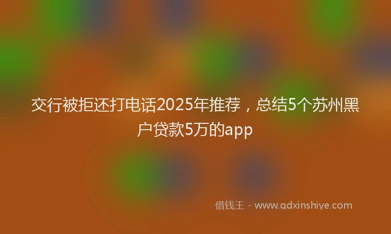 交行被拒还打电话2025年推荐，总结5个苏州黑户贷款5万的app