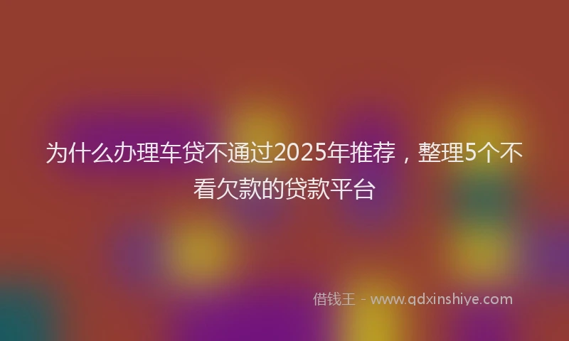 为什么办理车贷不通过2025年推荐，整理5个不看欠款的贷款平台