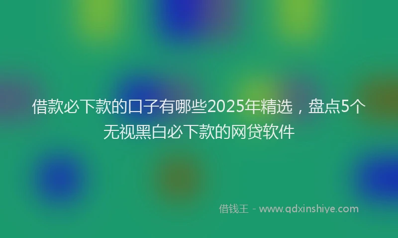 借款必下款的口子有哪些2025年精选，盘点5个无视黑白必下款的网贷软件