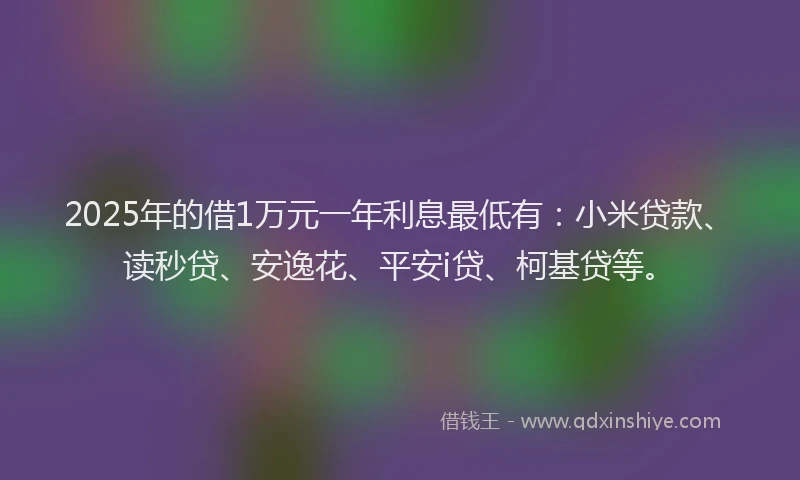 2025年的借1万元一年利息最低有：小米贷款、读秒贷、安逸花、平安i贷、柯基贷等。