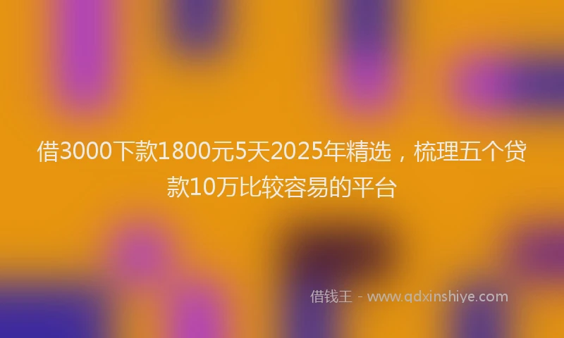 借3000下款1800元5天2025年精选，梳理五个贷款10万比较容易的平台