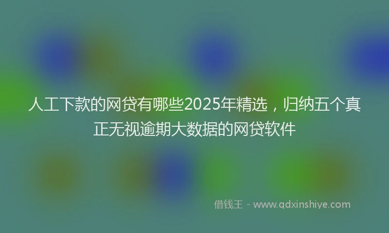 人工下款的网贷有哪些2025年精选，归纳五个真正无视逾期大数据的网贷软件