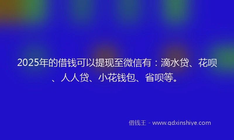 2025年的借钱可以提现至微信有：滴水贷、花呗、人人贷、小花钱包、省呗等。