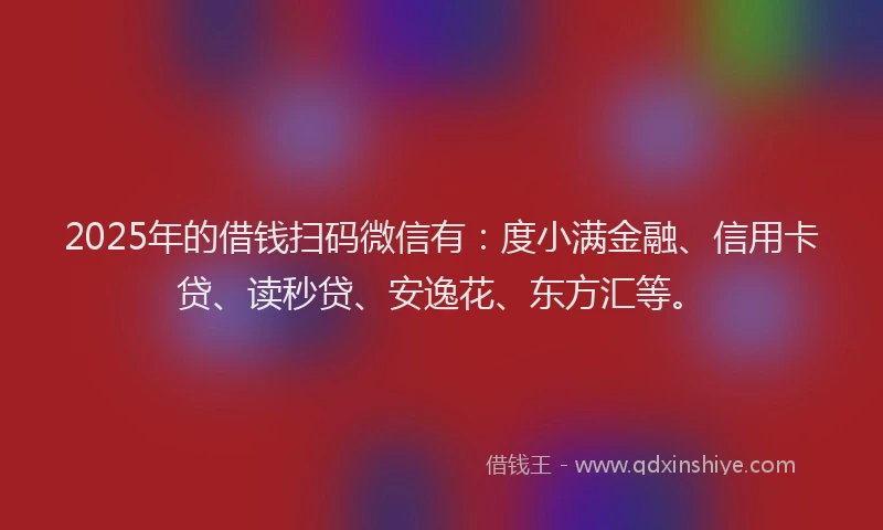 2025年的借钱扫码微信有：度小满金融、信用卡贷、读秒贷、安逸花、东方汇等。