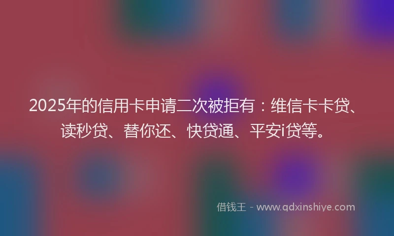 2025年的信用卡申请二次被拒有：维信卡卡贷、读秒贷、替你还、快贷通、平安i贷等。
