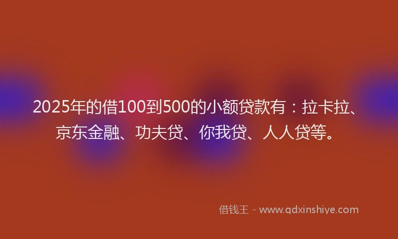 2025年的借100到500的小额贷款有：拉卡拉、京东金融、功夫贷、你我贷、人人贷等。