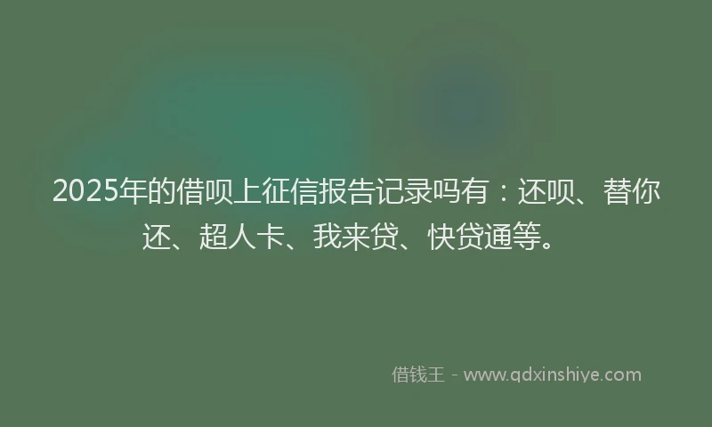 2025年的借呗上征信报告记录吗有：还呗、替你还、超人卡、我来贷、快贷通等。