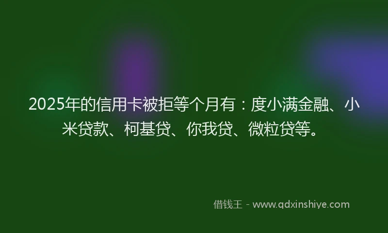 2025年的信用卡被拒等个月有：度小满金融、小米贷款、柯基贷、你我贷、微粒贷等。