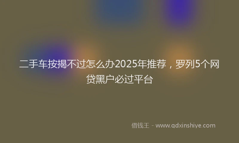 二手车按揭不过怎么办2025年推荐，罗列5个网贷黑户必过平台
