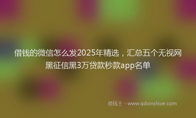 借钱的微信怎么发2025年精选，汇总五个无视网黑征信黑3万贷款秒款app名单