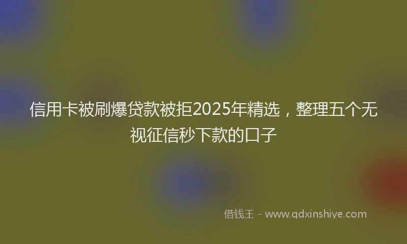 信用卡被刷爆贷款被拒2025年精选，整理五个无视征信秒下款的口子