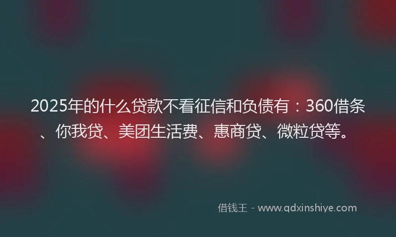 2025年的什么贷款不看征信和负债有：360借条、你我贷、美团生活费、惠商贷、微粒贷等。